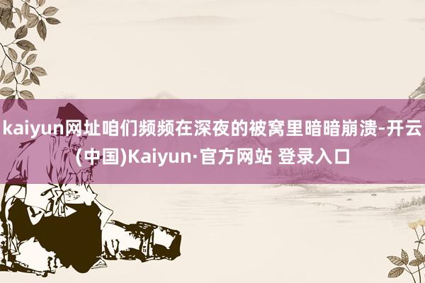 kaiyun网址咱们频频在深夜的被窝里暗暗崩溃-开云(中国)Kaiyun·官方网站 登录入口