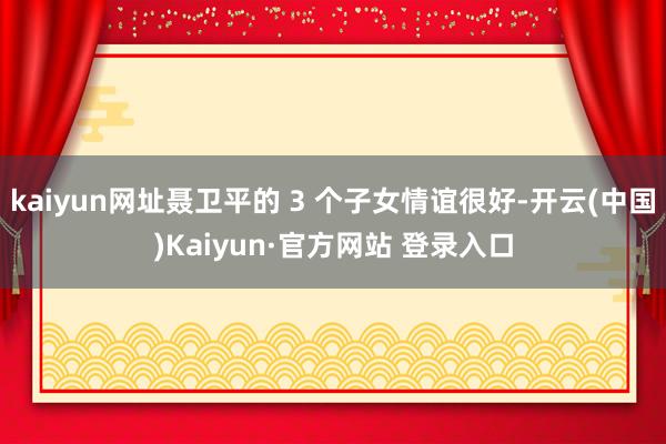 kaiyun网址聂卫平的 3 个子女情谊很好-开云(中国)Kaiyun·官方网站 登录入口