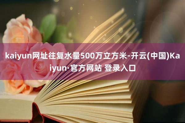kaiyun网址往复水量500万立方米-开云(中国)Kaiyun·官方网站 登录入口