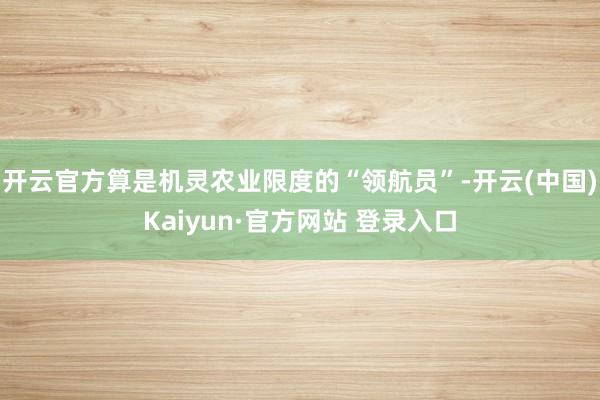 开云官方算是机灵农业限度的“领航员”-开云(中国)Kaiyun·官方网站 登录入口