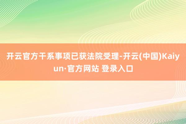 开云官方干系事项已获法院受理-开云(中国)Kaiyun·官方网站 登录入口