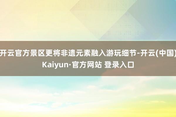 开云官方景区更将非遗元素融入游玩细节-开云(中国)Kaiyun·官方网站 登录入口