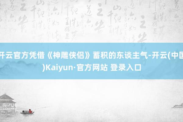 开云官方凭借《神雕侠侣》蓄积的东谈主气-开云(中国)Kaiyun·官方网站 登录入口