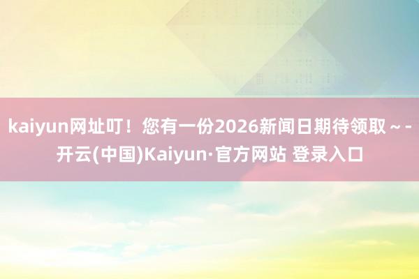 kaiyun网址叮!您有一份2026新闻日期待领取~-开云(中国)Kaiyun·官方网站 登录入口