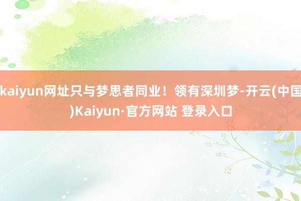 kaiyun网址只与梦思者同业!领有深圳梦-开云(中国)Kaiyun·官方网站 登录入口