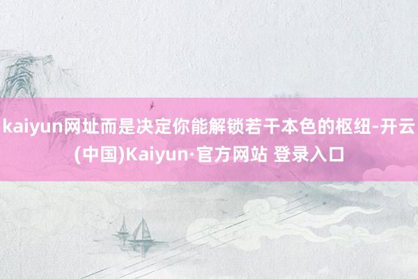 kaiyun网址而是决定你能解锁若干本色的枢纽-开云(中国)Kaiyun·官方网站 登录入口