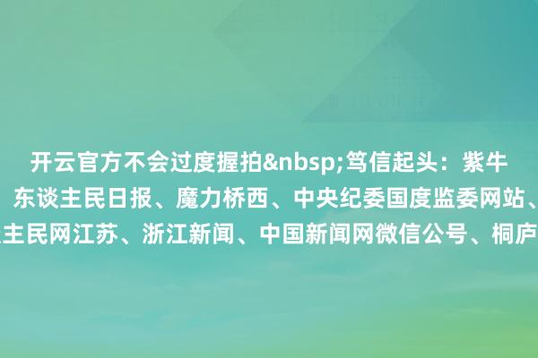 开云官方不会过度握拍 笃信起头:紫牛新闻、新华社、央视新闻、东谈主民日报、魔力桥西、中央纪委国度监委网站、国度播送电视总局、东谈主民网江苏、浙江新闻、中国新闻网微信公号、桐庐公安、央视体育、南京日报微信公号、中国铁路微博、中国驻韩国大使馆、极目新闻整合:李燕 盛慧梅-开云(中国)Kaiyun·官方网站 登录入口