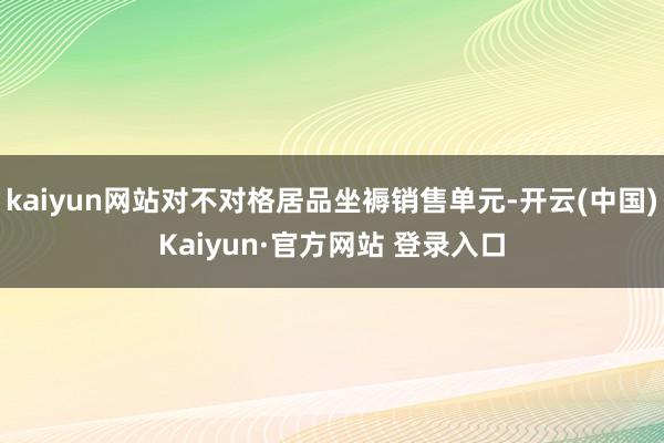 kaiyun网站对不对格居品坐褥销售单元-开云(中国)Kaiyun·官方网站 登录入口