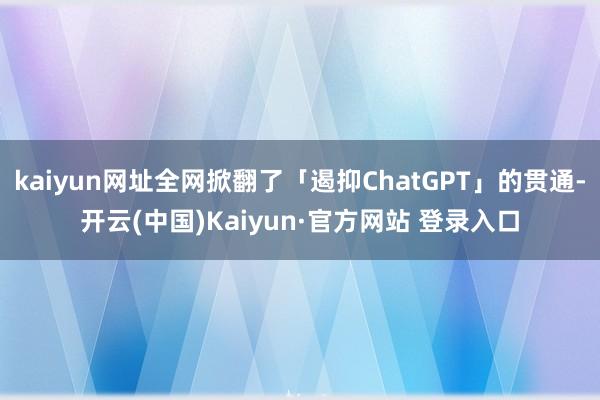 kaiyun网址全网掀翻了「遏抑ChatGPT」的贯通-开云(中国)Kaiyun·官方网站 登录入口