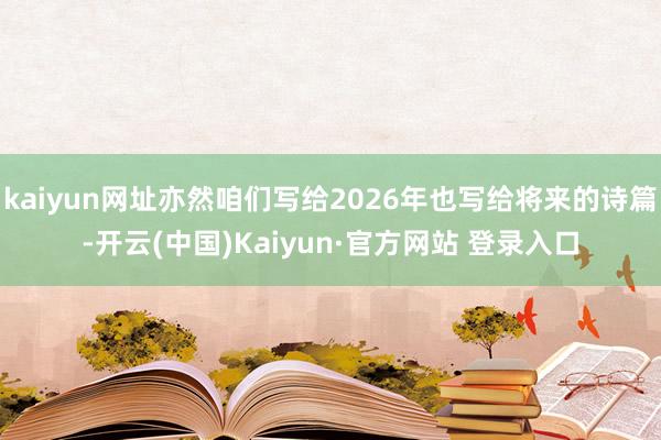 kaiyun网址亦然咱们写给2026年也写给将来的诗篇-开云(中国)Kaiyun·官方网站 登录入口