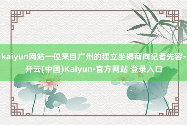 kaiyun网站一位来自广州的建立坐褥商向记者先容-开云(中国)Kaiyun·官方网站 登录入口