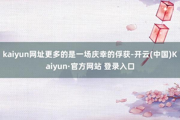 kaiyun网址更多的是一场庆幸的俘获-开云(中国)Kaiyun·官方网站 登录入口