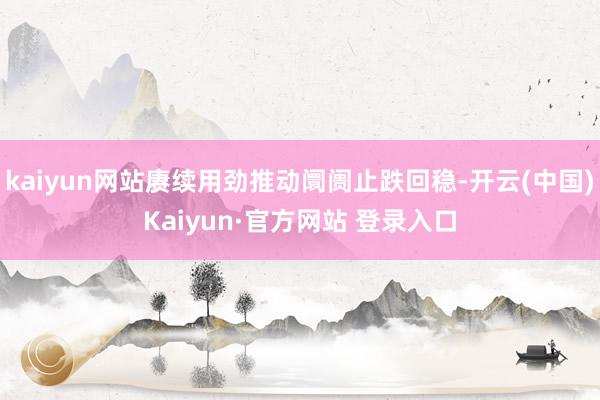 kaiyun网站赓续用劲推动阛阓止跌回稳-开云(中国)Kaiyun·官方网站 登录入口