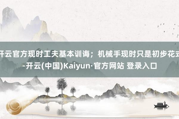开云官方现时工夫基本训诲;机械手现时只是初步花式-开云(中国)Kaiyun·官方网站 登录入口
