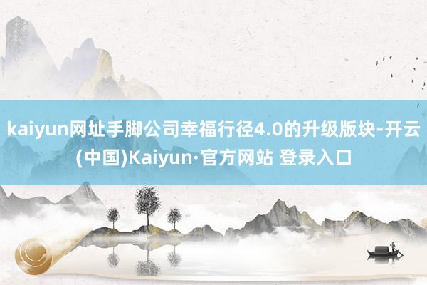 kaiyun网址手脚公司幸福行径4.0的升级版块-开云(中国)Kaiyun·官方网站 登录入口