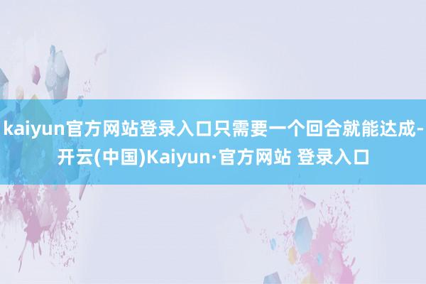 kaiyun官方网站登录入口只需要一个回合就能达成-开云(中国)Kaiyun·官方网站 登录入口