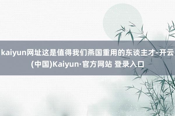 kaiyun网址这是值得我们燕国重用的东谈主才-开云(中国)Kaiyun·官方网站 登录入口