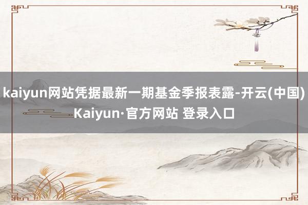 kaiyun网站凭据最新一期基金季报表露-开云(中国)Kaiyun·官方网站 登录入口