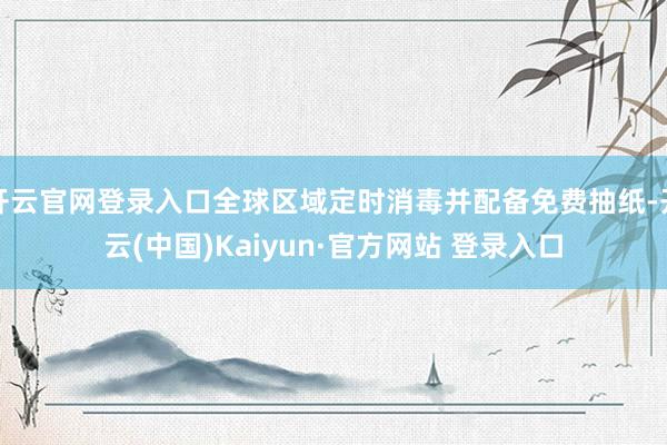 开云官网登录入口全球区域定时消毒并配备免费抽纸-开云(中国)Kaiyun·官方网站 登录入口