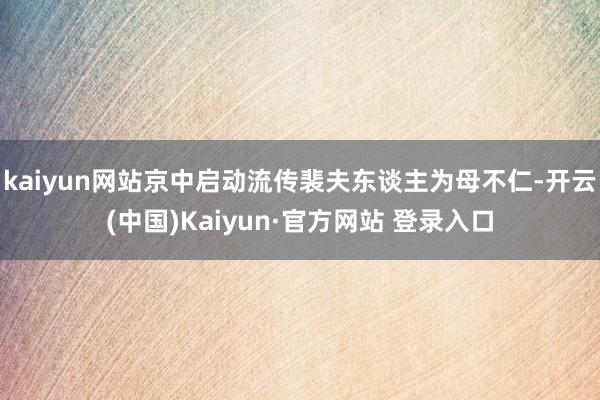 kaiyun网站京中启动流传裴夫东谈主为母不仁-开云(中国)Kaiyun·官方网站 登录入口
