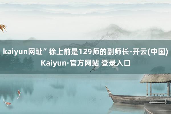 kaiyun网址”徐上前是129师的副师长-开云(中国)Kaiyun·官方网站 登录入口