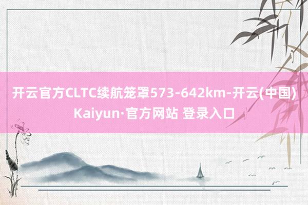 开云官方CLTC续航笼罩573-642km-开云(中国)Kaiyun·官方网站 登录入口