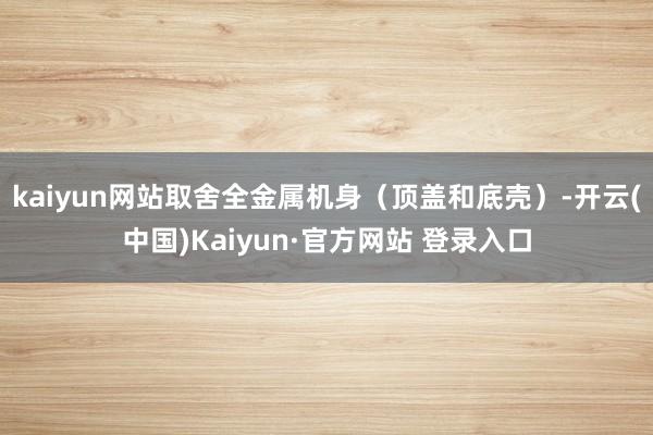 kaiyun网站取舍全金属机身(顶盖和底壳)-开云(中国)Kaiyun·官方网站 登录入口
