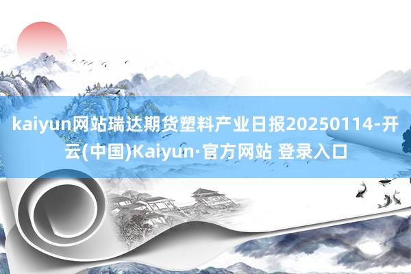 kaiyun网站瑞达期货塑料产业日报20250114-开云(中国)Kaiyun·官方网站 登录入口