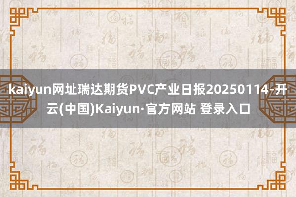 kaiyun网址瑞达期货PVC产业日报20250114-开云(中国)Kaiyun·官方网站 登录入口