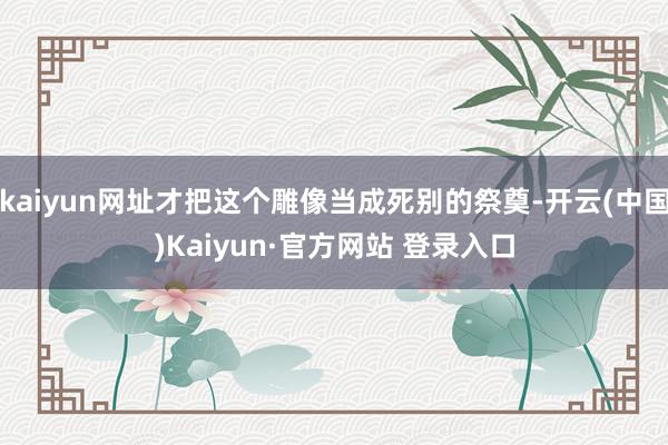 kaiyun网址才把这个雕像当成死别的祭奠-开云(中国)Kaiyun·官方网站 登录入口