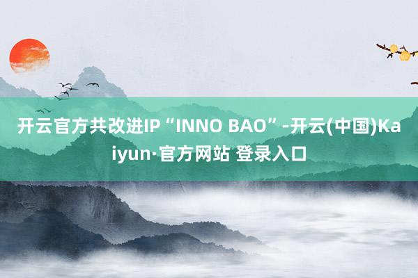 开云官方共改进IP“INNO BAO”-开云(中国)Kaiyun·官方网站 登录入口