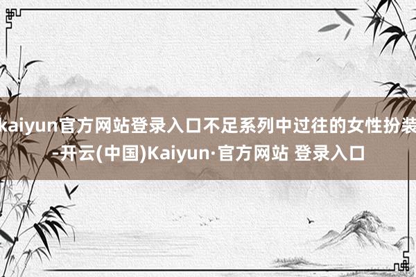 kaiyun官方网站登录入口不足系列中过往的女性扮装-开云(中国)Kaiyun·官方网站 登录入口