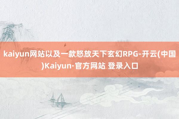 kaiyun网站以及一款怒放天下玄幻RPG-开云(中国)Kaiyun·官方网站 登录入口