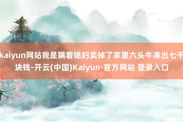 kaiyun网站我是瞒着媳妇卖掉了家里六头牛凑出七千块钱-开云(中国)Kaiyun·官方网站 登录入口