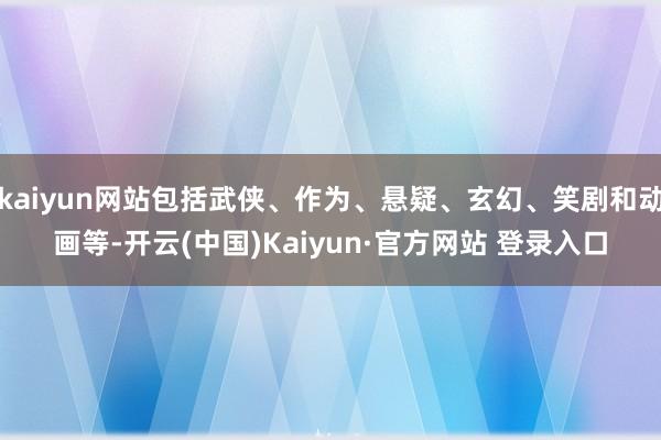 kaiyun网站包括武侠、作为、悬疑、玄幻、笑剧和动画等-开云(中国)Kaiyun·官方网站 登录入口