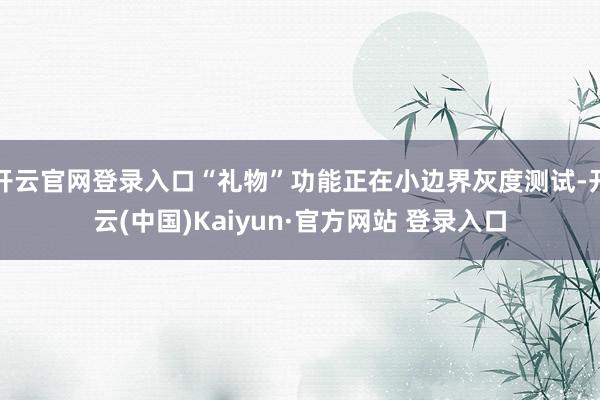 开云官网登录入口“礼物”功能正在小边界灰度测试-开云(中国)Kaiyun·官方网站 登录入口
