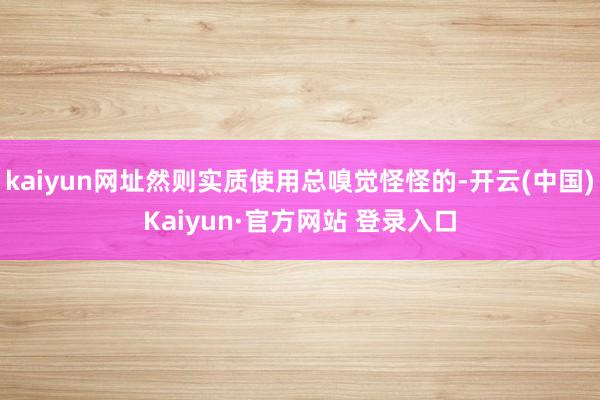 kaiyun网址然则实质使用总嗅觉怪怪的-开云(中国)Kaiyun·官方网站 登录入口