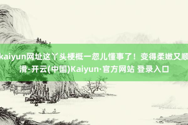 kaiyun网址这丫头梗概一忽儿懂事了!变得柔嫩又顺滑-开云(中国)Kaiyun·官方网站 登录入口