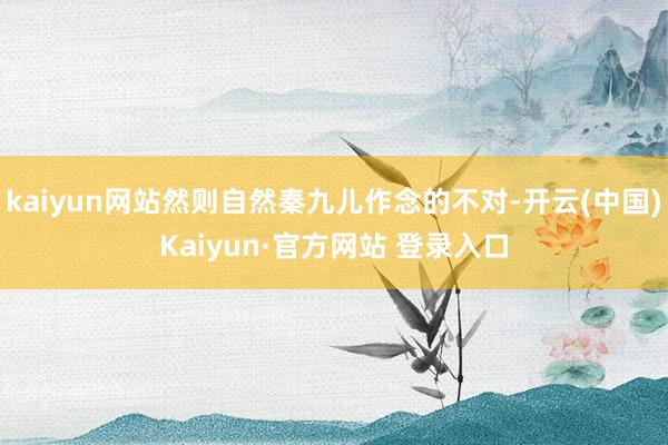 kaiyun网站然则自然秦九儿作念的不对-开云(中国)Kaiyun·官方网站 登录入口