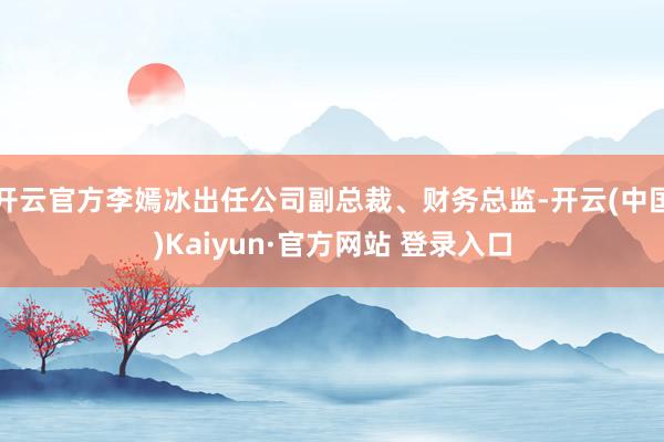 开云官方李嫣冰出任公司副总裁、财务总监-开云(中国)Kaiyun·官方网站 登录入口