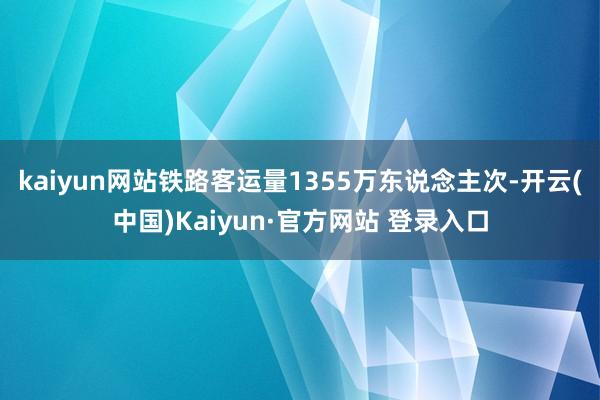kaiyun网站铁路客运量1355万东说念主次-开云(中国)Kaiyun·官方网站 登录入口