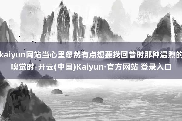 kaiyun网站当心里忽然有点想要找回昔时那种温煦的嗅觉时-开云(中国)Kaiyun·官方网站 登录入口