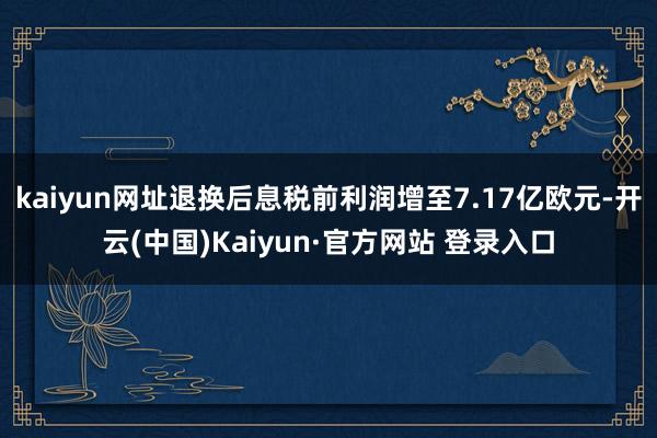 kaiyun网址退换后息税前利润增至7.17亿欧元-开云(中国)Kaiyun·官方网站 登录入口