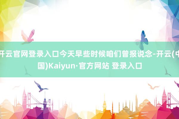 开云官网登录入口今天早些时候咱们曾报说念-开云(中国)Kaiyun·官方网站 登录入口