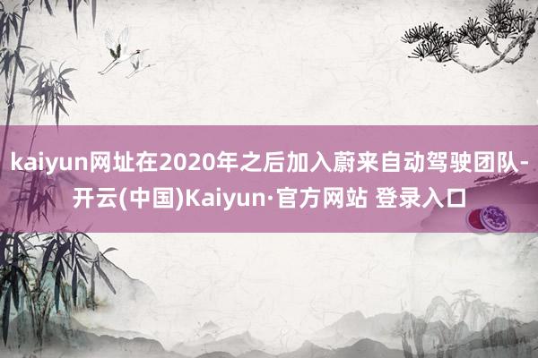 kaiyun网址在2020年之后加入蔚来自动驾驶团队-开云(中国)Kaiyun·官方网站 登录入口
