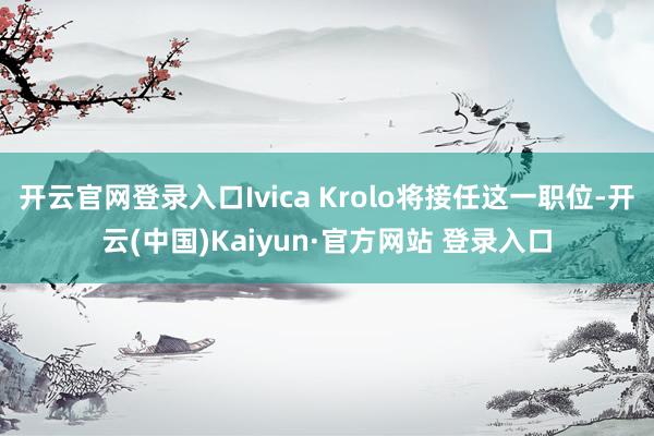 开云官网登录入口Ivica Krolo将接任这一职位-开云(中国)Kaiyun·官方网站 登录入口