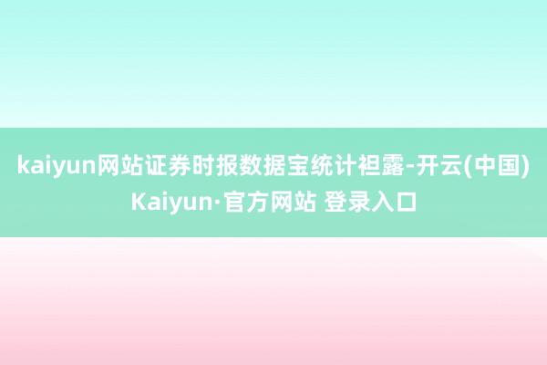 kaiyun网站 证券时报数据宝统计袒露-开云(中国)Kaiyun·官方网站 登录入口