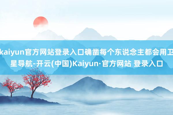 kaiyun官方网站登录入口确凿每个东说念主都会用卫星导航-开云(中国)Kaiyun·官方网站 登录入口