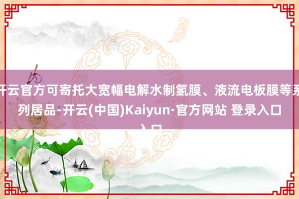 开云官方可寄托大宽幅电解水制氢膜、液流电板膜等系列居品-开云(中国)Kaiyun·官方网站 登录入口