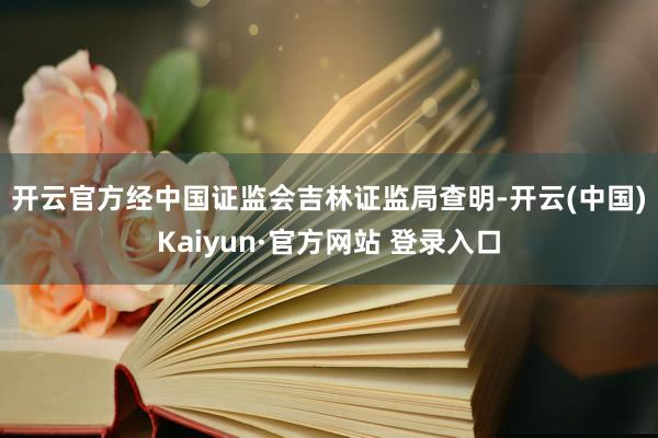 开云官方　　经中国证监会吉林证监局查明-开云(中国)Kaiyun·官方网站 登录入口